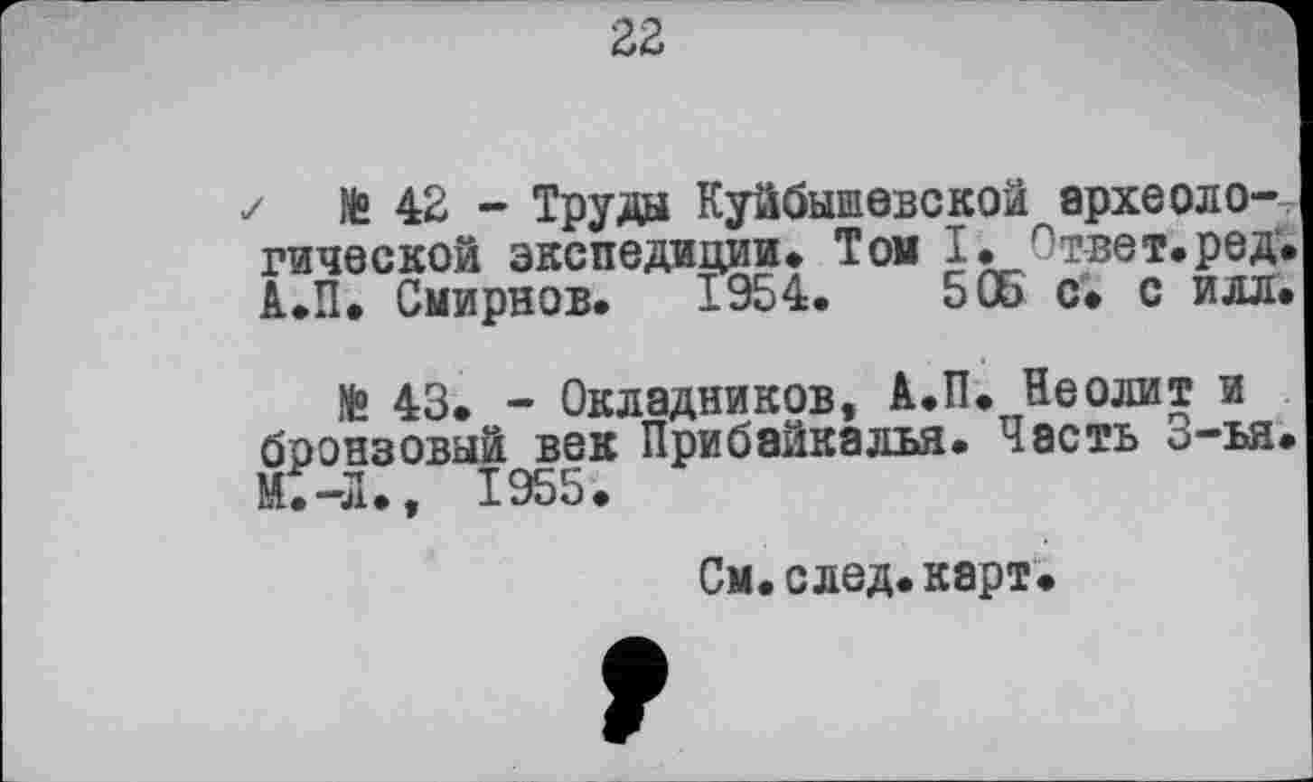 ﻿22
✓ № 42 - Труда Куйбышевской археологической экспедиции. Той I. Ответ, ре д'. А.П. Смирнов. 1954.	505 с. с илл.
№ 43. - Окладников, А.П. Неолит и бронзовый век Прибайкалья. Часть 3-ъя. М.-Л., 1955.
См.след.карт.